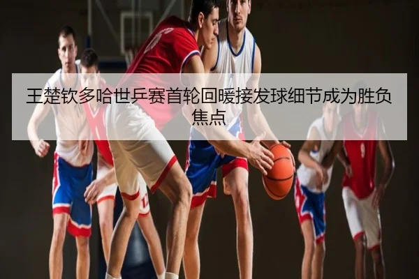 王楚钦多哈世乒赛首轮回暖接发球细节成为胜负焦点