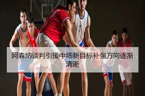 阿森纳谈判引援中场新目标补强方向逐渐清晰