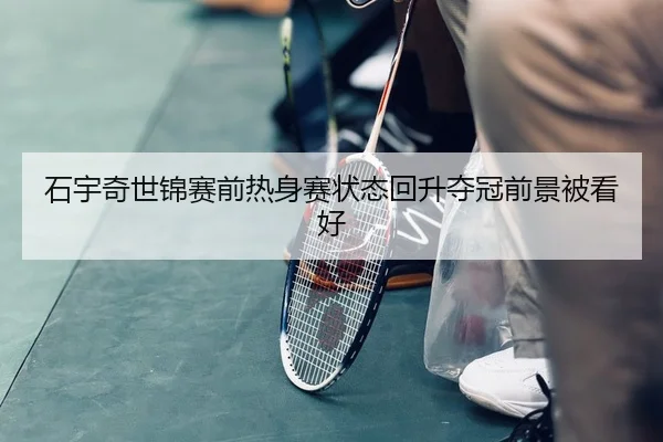 石宇奇世锦赛前热身赛状态回升夺冠前景被看好
