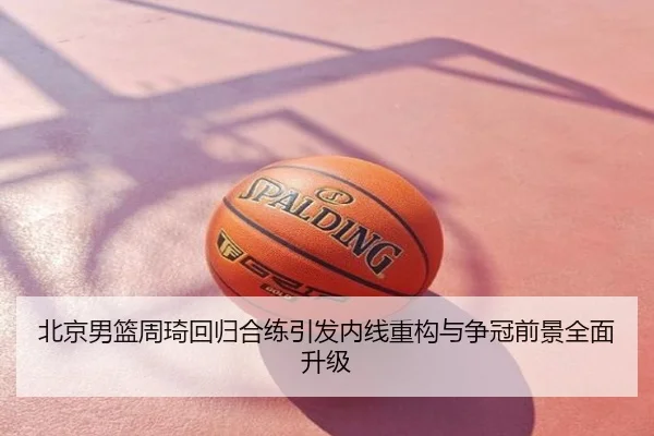 北京男篮周琦回归合练引发内线重构与争冠前景全面升级