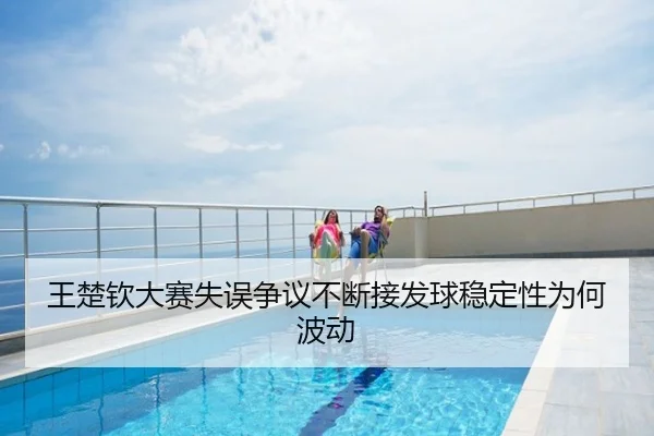 王楚钦大赛失误争议不断接发球稳定性为何波动